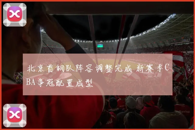 北京首钢队阵容调整完成 新赛季CBA争冠配置成型